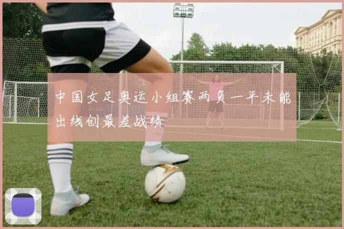 中国女足奥运小组赛两负一平未能出线创最差战绩