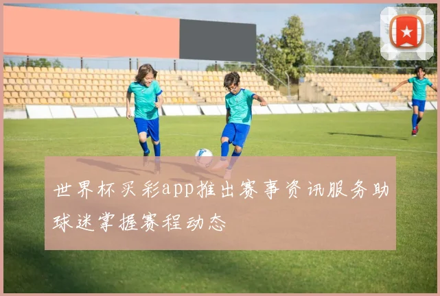 世界杯买彩app推出赛事资讯服务助球迷掌握赛程动态