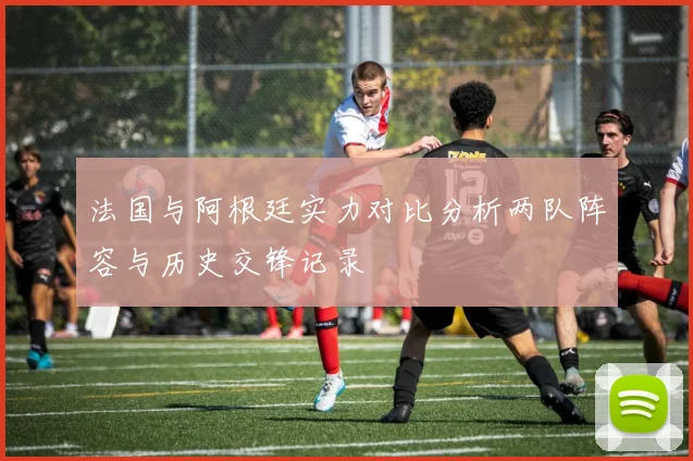 法国与阿根廷实力对比分析两队阵容与历史交锋记录