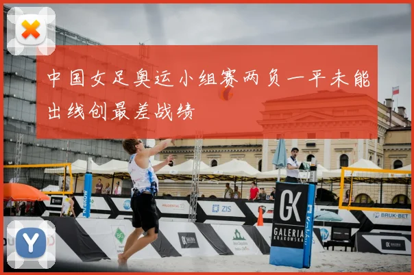 中国女足奥运小组赛两负一平未能出线创最差战绩