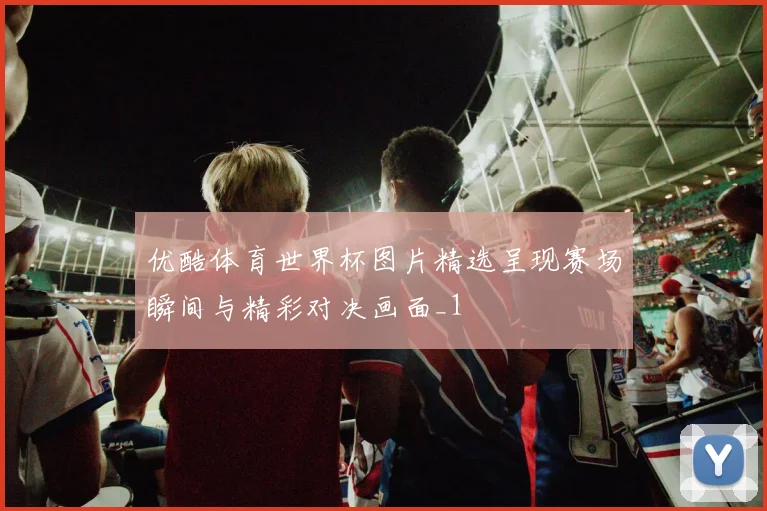 优酷体育世界杯图片精选呈现赛场瞬间与精彩对决画面_1