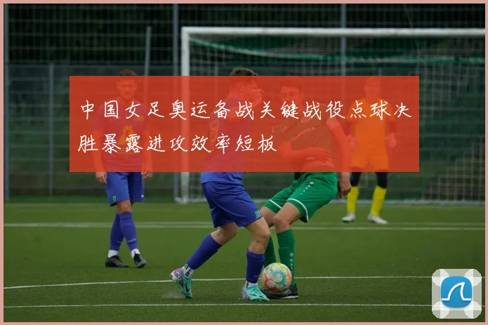 中国女足奥运备战关键战役点球决胜暴露进攻效率短板