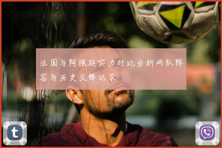 法国与阿根廷实力对比分析两队阵容与历史交锋记录