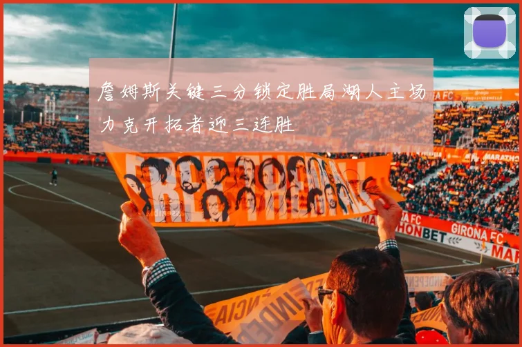 詹姆斯关键三分锁定胜局湖人主场力克开拓者迎三连胜