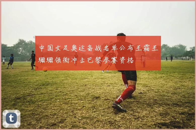 中国女足奥运备战名单公布王霜王珊珊领衔冲击巴黎参赛资格