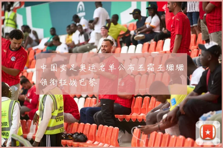 中国女足奥运名单公布王霜王珊珊领衔征战巴黎