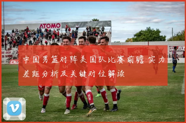 中国男篮对阵美国队比赛前瞻 实力差距分析及关键对位解读