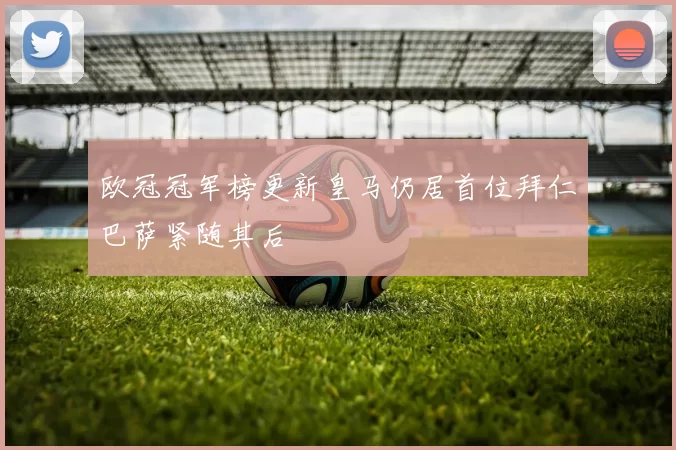 欧冠冠军榜更新皇马仍居首位拜仁巴萨紧随其后