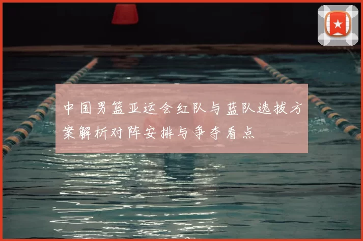 中国男篮亚运会红队与蓝队选拔方案解析对阵安排与争夺看点