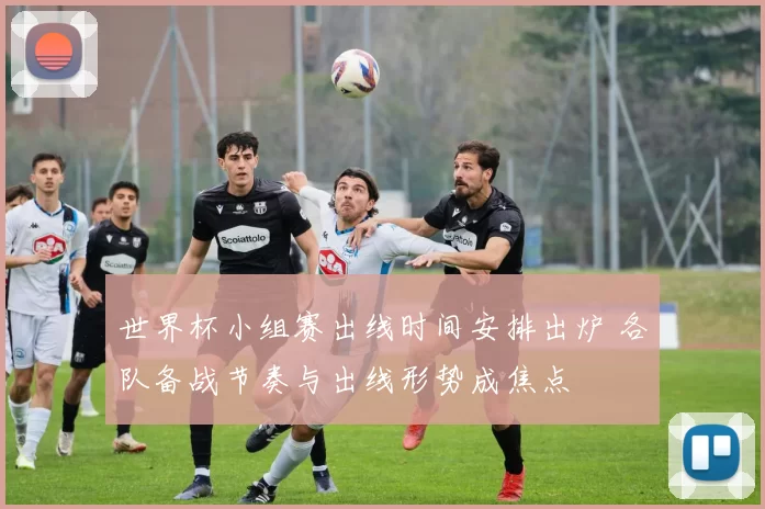 世界杯小组赛出线时间安排出炉 各队备战节奏与出线形势成焦点