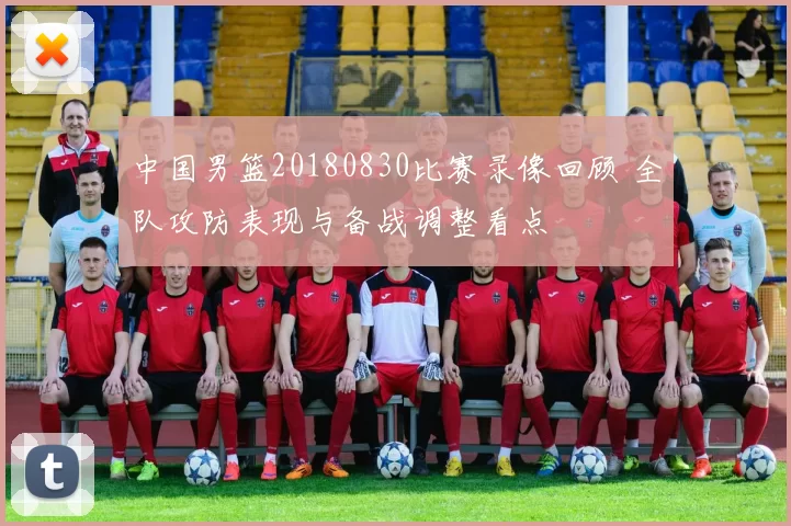 中国男篮20180830比赛录像回顾 全队攻防表现与备战调整看点