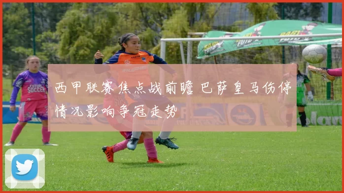 西甲联赛焦点战前瞻 巴萨皇马伤停情况影响争冠走势