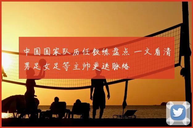 中国国家队历任教练盘点 一文看清男足女足等主帅更迭脉络