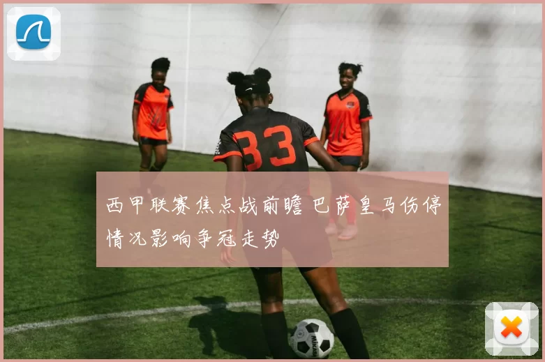 西甲联赛焦点战前瞻 巴萨皇马伤停情况影响争冠走势