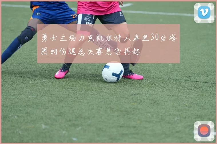 勇士主场力克凯尔特人库里30分塔图姆伤退总决赛悬念再起