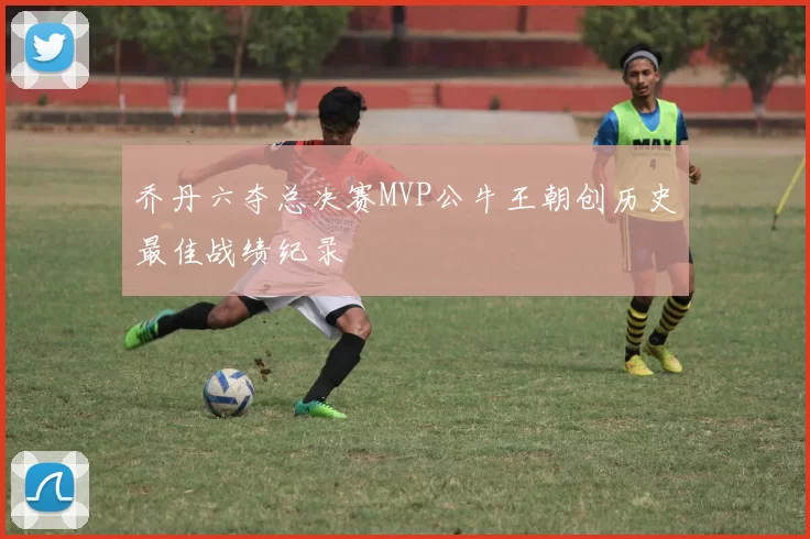 乔丹六夺总决赛MVP公牛王朝创历史最佳战绩纪录