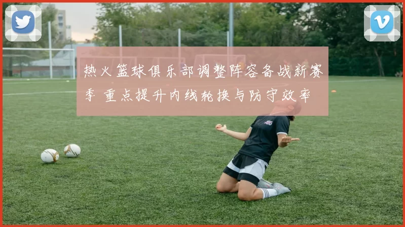 热火篮球俱乐部调整阵容备战新赛季 重点提升内线轮换与防守效率