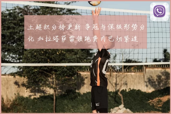 土超积分榜更新 争冠与保级形势分化 加拉塔萨雷领跑费内巴切紧追