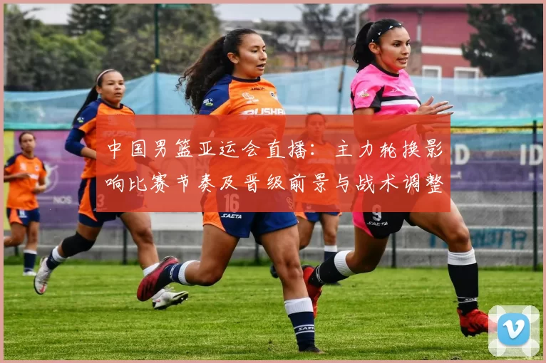 中国男篮亚运会直播：主力轮换影响比赛节奏及晋级前景与战术调整