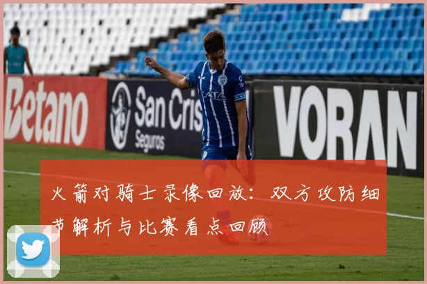 火箭对骑士录像回放:双方攻防细节解析与比赛看点回顾