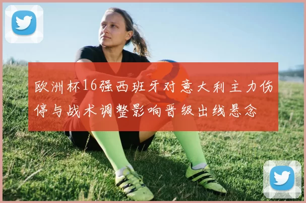 欧洲杯16强西班牙对意大利主力伤停与战术调整影响晋级出线悬念