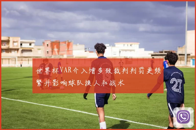 世界杯VAR介入增多致裁判判罚更频繁并影响球队换人和战术