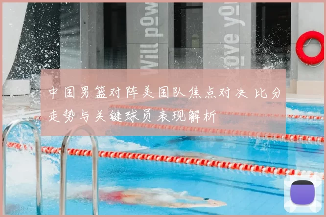 中国男篮对阵美国队焦点对决 比分走势与关键球员表现解析