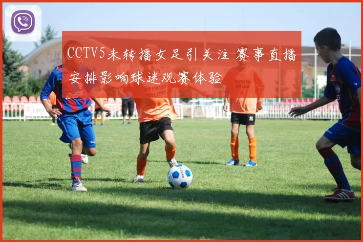CCTV5未转播女足引关注 赛事直播安排影响球迷观赛体验