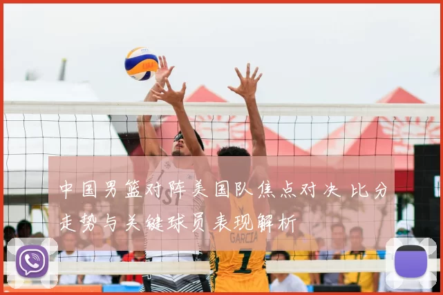 中国男篮对阵美国队焦点对决 比分走势与关键球员表现解析