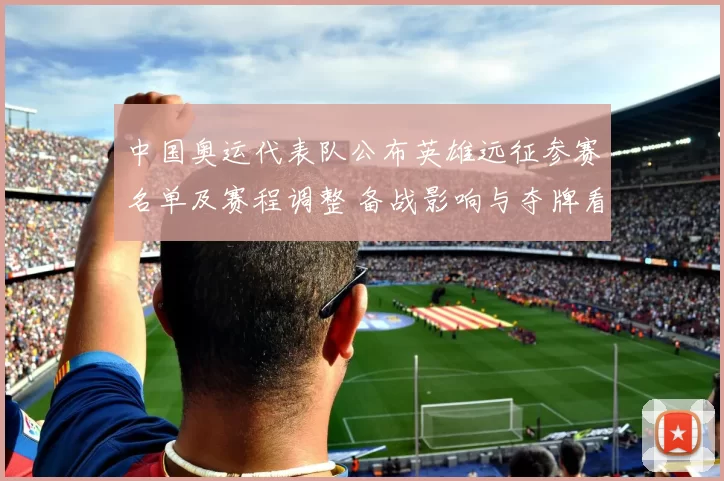 中国奥运代表队公布英雄远征参赛名单及赛程调整 备战影响与夺牌看点