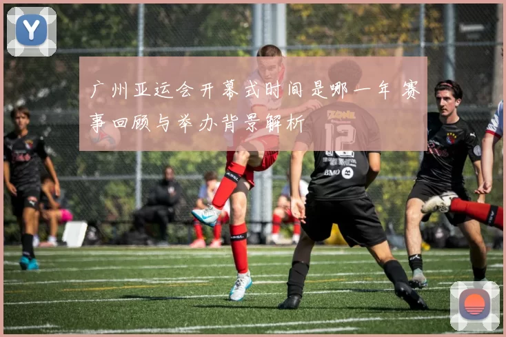 广州亚运会开幕式时间是哪一年 赛事回顾与举办背景解析