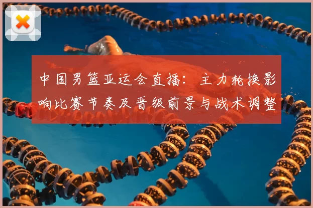 中国男篮亚运会直播：主力轮换影响比赛节奏及晋级前景与战术调整