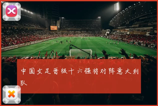 中国女足晋级十六强将对阵意大利队