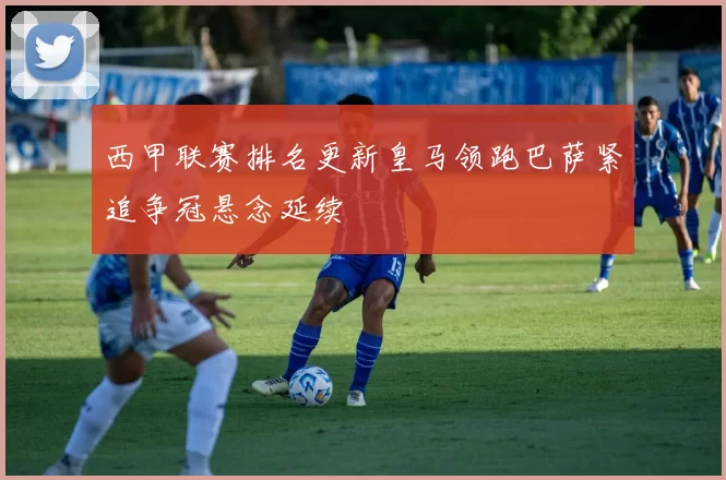 西甲联赛排名更新皇马领跑巴萨紧追争冠悬念延续