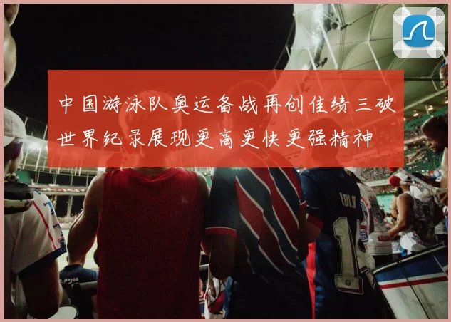 中国游泳队奥运备战再创佳绩三破世界纪录展现更高更快更强精神