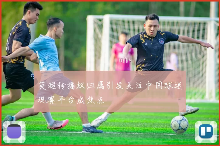 英超转播权归属引发关注中国球迷观赛平台成焦点