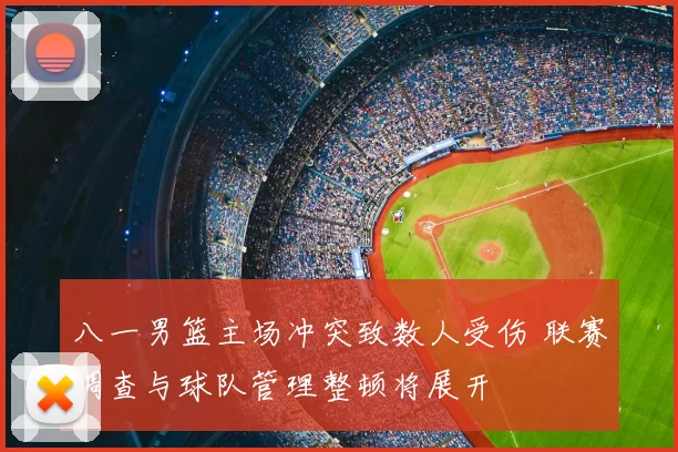 八一男篮主场冲突致数人受伤 联赛调查与球队管理整顿将展开