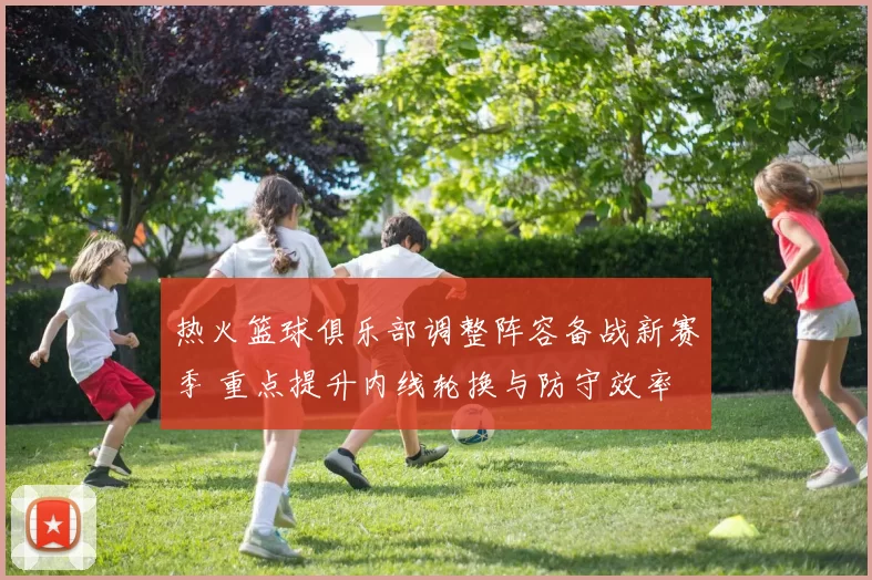 热火篮球俱乐部调整阵容备战新赛季 重点提升内线轮换与防守效率