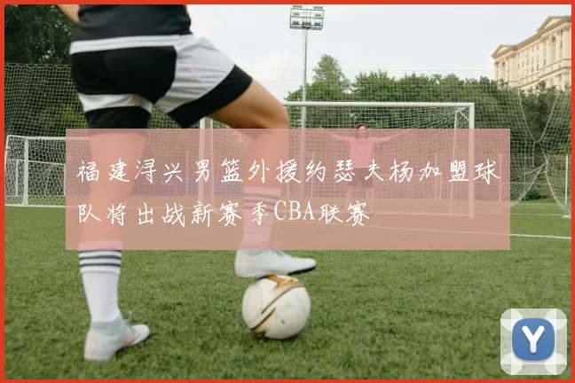 福建浔兴男篮外援约瑟夫杨加盟球队将出战新赛季CBA联赛