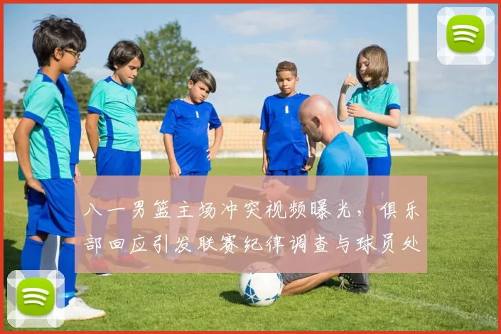 八一男篮主场冲突视频曝光，俱乐部回应引发联赛纪律调查与球员处罚可能调整