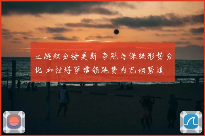 土超积分榜更新 争冠与保级形势分化 加拉塔萨雷领跑费内巴切紧追