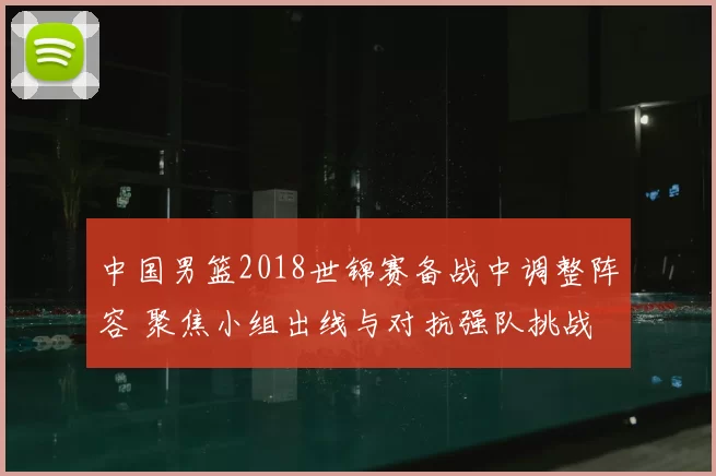 中国男篮2018世锦赛备战中调整阵容 聚焦小组出线与对抗强队挑战