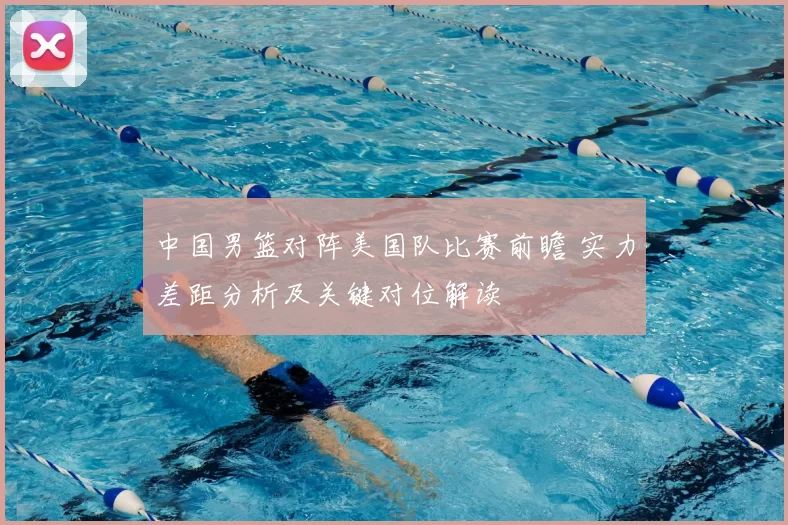 中国男篮对阵美国队比赛前瞻 实力差距分析及关键对位解读