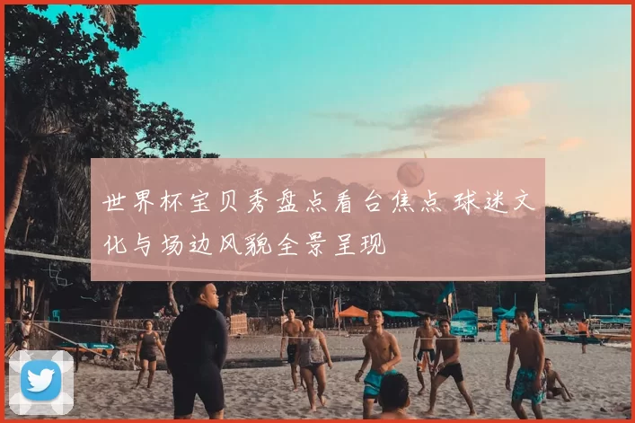 世界杯宝贝秀盘点看台焦点 球迷文化与场边风貌全景呈现